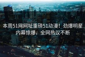 本周51网网址重磅51动漫！劲爆明星内幕惊爆，全网热议不断