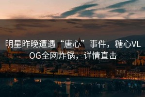 明星昨晚遭遇“唐心”事件，糖心VLOG全网炸锅，详情直击