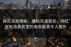 探花深度揭秘：爆料风波背后，网红在机场贵宾室的角色极其令人意外