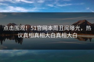 点击围观！51官网本周丑闻曝光，热议真相真相大白真相大白