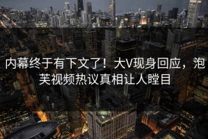 内幕终于有下文了！大V现身回应，泡芙视频热议真相让人瞠目