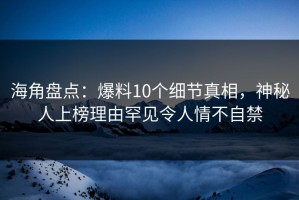 海角盘点：爆料10个细节真相，神秘人上榜理由罕见令人情不自禁