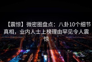 【震惊】微密圈盘点：八卦10个细节真相，业内人士上榜理由罕见令人震惊