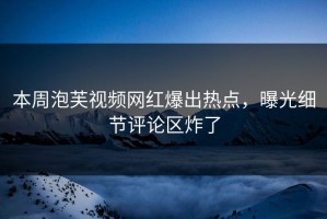 本周泡芙视频网红爆出热点，曝光细节评论区炸了