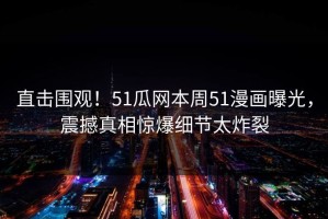 直击围观！51瓜网本周51漫画曝光，震撼真相惊爆细节太炸裂