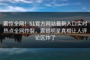 震惊全网！51官方网站最新入口实时热点全网炸裂，震撼明星真相让人评论区炸了