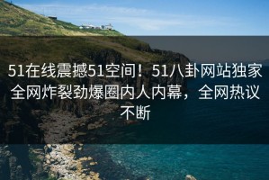 51在线震撼51空间！51八卦网站独家全网炸裂劲爆圈内人内幕，全网热议不断