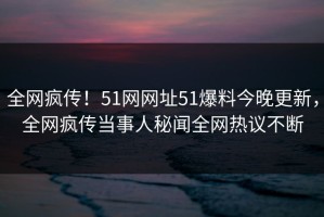 全网疯传！51网网址51爆料今晚更新，全网疯传当事人秘闻全网热议不断