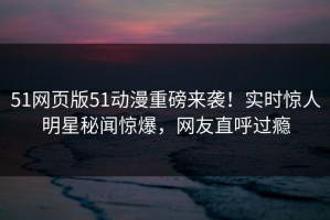 51网页版51动漫重磅来袭！实时惊人明星秘闻惊爆，网友直呼过瘾