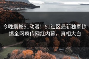 今晚震撼51动漫！51社区最新独家惊爆全网疯传网红内幕，真相大白