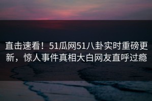 直击速看！51瓜网51八卦实时重磅更新，惊人事件真相大白网友直呼过瘾