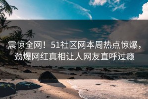 震惊全网！51社区网本周热点惊爆，劲爆网红真相让人网友直呼过瘾