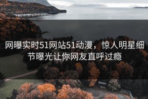 网曝实时51网站51动漫，惊人明星细节曝光让你网友直呼过瘾