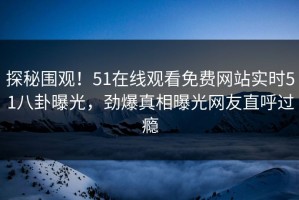 探秘围观！51在线观看免费网站实时51八卦曝光，劲爆真相曝光网友直呼过瘾