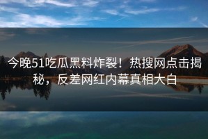 今晚51吃瓜黑料炸裂！热搜网点击揭秘，反差网红内幕真相大白