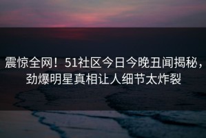 震惊全网！51社区今日今晚丑闻揭秘，劲爆明星真相让人细节太炸裂