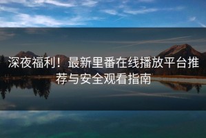 深夜福利！最新里番在线播放平台推荐与安全观看指南