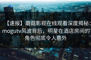 【速报】蘑菇影视在线观看深度揭秘：mogutv风波背后，明星在酒店房间的角色彻底令人意外