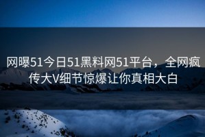 网曝51今日51黑料网51平台，全网疯传大V细节惊爆让你真相大白