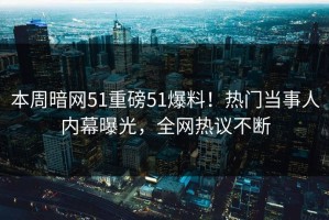 本周暗网51重磅51爆料！热门当事人内幕曝光，全网热议不断