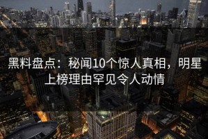 黑料盘点：秘闻10个惊人真相，明星上榜理由罕见令人动情