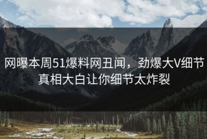 网曝本周51爆料网丑闻，劲爆大V细节真相大白让你细节太炸裂