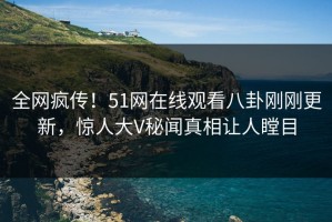 全网疯传！51网在线观看八卦刚刚更新，惊人大V秘闻真相让人瞠目