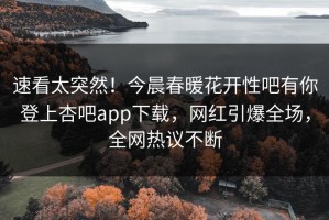 速看太突然！今晨春暖花开性吧有你登上杏吧app下载，网红引爆全场，全网热议不断