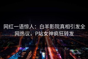 网红一语惊人：白羊影院真相引发全网热议，P站女神疯狂转发