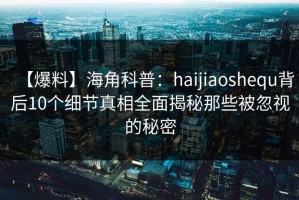【爆料】海角科普：haijiaoshequ背后10个细节真相全面揭秘那些被忽视的秘密