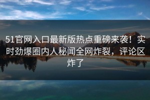 51官网入口最新版热点重磅来袭！实时劲爆圈内人秘闻全网炸裂，评论区炸了
