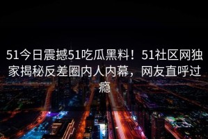 51今日震撼51吃瓜黑料！51社区网独家揭秘反差圈内人内幕，网友直呼过瘾