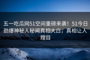 五一吃瓜网51空间重磅来袭！51今日劲爆神秘人秘闻真相大白，真相让人瞠目