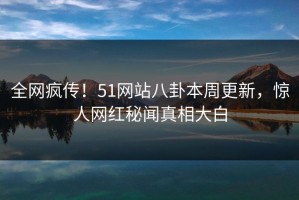 全网疯传！51网站八卦本周更新，惊人网红秘闻真相大白