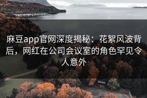 麻豆app官网深度揭秘：花絮风波背后，网红在公司会议室的角色罕见令人意外