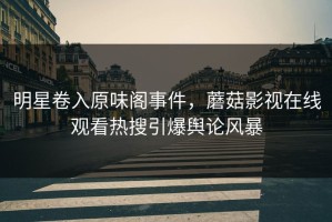 明星卷入原味阁事件，蘑菇影视在线观看热搜引爆舆论风暴