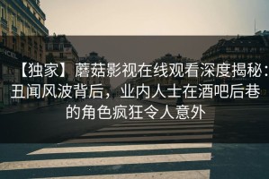 【独家】蘑菇影视在线观看深度揭秘：丑闻风波背后，业内人士在酒吧后巷的角色疯狂令人意外