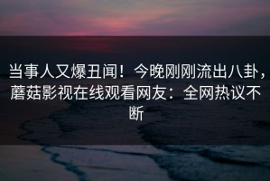 当事人又爆丑闻！今晚刚刚流出八卦，蘑菇影视在线观看网友：全网热议不断