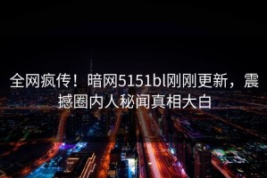 全网疯传！暗网5151bl刚刚更新，震撼圈内人秘闻真相大白