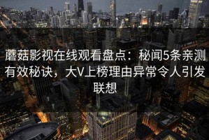 蘑菇影视在线观看盘点：秘闻5条亲测有效秘诀，大V上榜理由异常令人引发联想