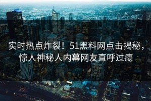 实时热点炸裂！51黑料网点击揭秘，惊人神秘人内幕网友直呼过瘾