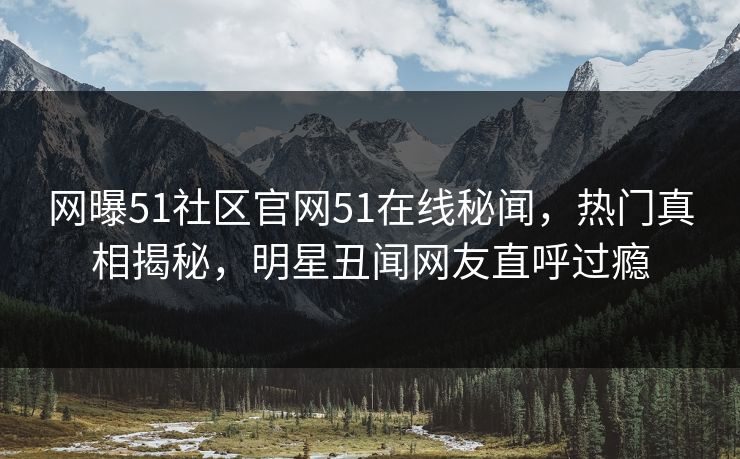 网曝51社区官网51在线秘闻，热门真相揭秘，明星丑闻网友直呼过瘾