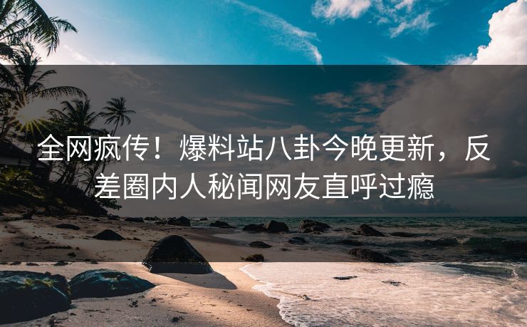 全网疯传！爆料站八卦今晚更新，反差圈内人秘闻网友直呼过瘾