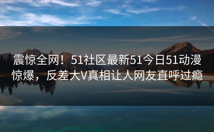 震惊全网！51社区最新51今日51动漫惊爆，反差大V真相让人网友直呼过瘾