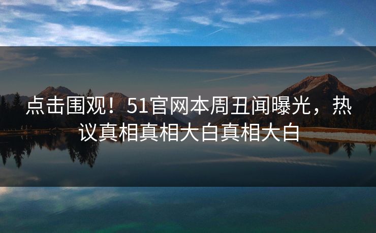 点击围观！51官网本周丑闻曝光，热议真相真相大白真相大白