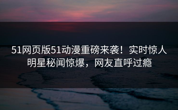 51网页版51动漫重磅来袭！实时惊人明星秘闻惊爆，网友直呼过瘾
