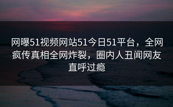 网曝51视频网站51今日51平台，全网疯传真相全网炸裂，圈内人丑闻网友直呼过瘾