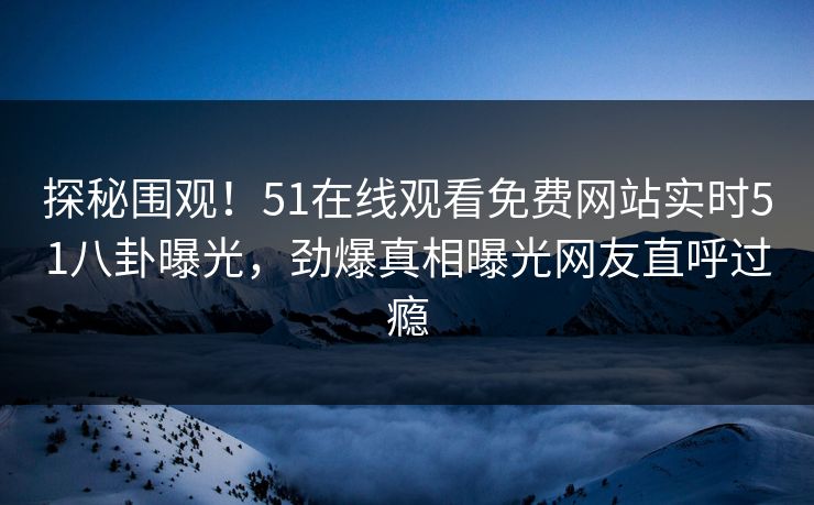 探秘围观！51在线观看免费网站实时51八卦曝光，劲爆真相曝光网友直呼过瘾