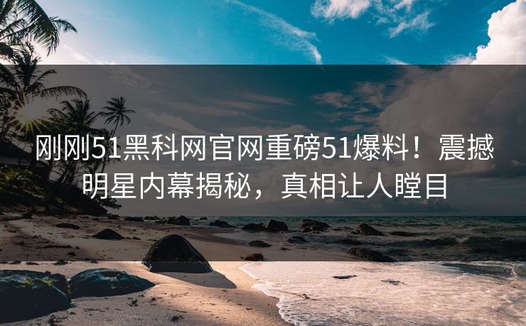 刚刚51黑科网官网重磅51爆料！震撼明星内幕揭秘，真相让人瞠目
