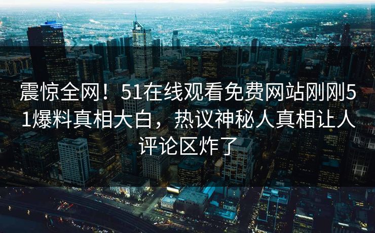 震惊全网！51在线观看免费网站刚刚51爆料真相大白，热议神秘人真相让人评论区炸了